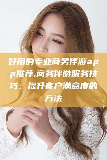 巢湖好用的专业商务伴游app推荐,商务伴游服务技巧：提升客户满意度的方法