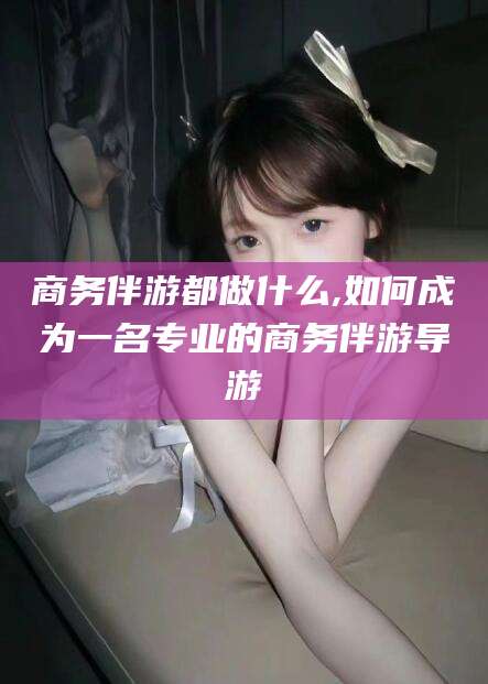 巢湖商务伴游都做什么,如何成为一名专业的商务伴游导游