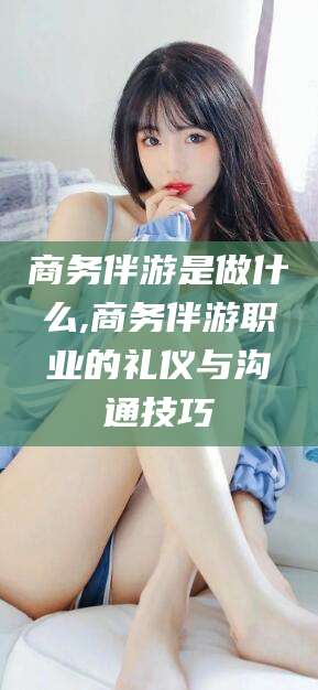 巢湖商务伴游是做什么,商务伴游职业的礼仪与沟通技巧