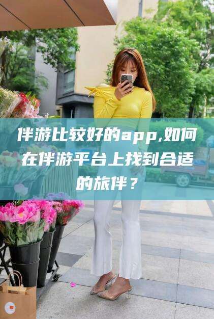 巢湖伴游比较好的app,如何在伴游平台上找到合适的旅伴？