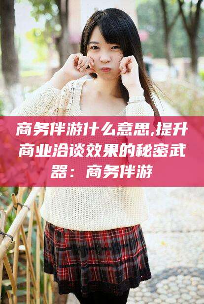 巢湖商务伴游什么意思,提升商业洽谈效果的秘密武器：商务伴游