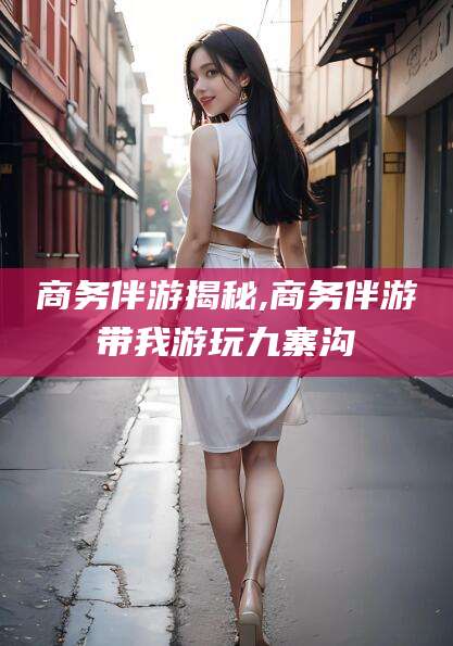 巢湖商务伴游揭秘,商务伴游带我游玩九寨沟