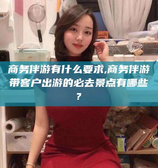 巢湖商务伴游有什么要求,商务伴游带客户出游的必去景点有哪些?