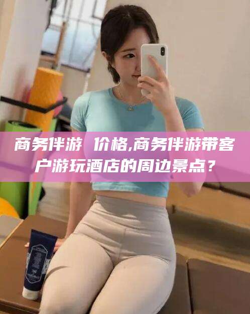 巢湖商务伴游 价格,商务伴游带客户游玩酒店的周边景点？