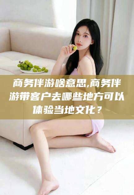 巢湖商务伴游啥意思,商务伴游带客户去哪些地方可以体验当地文化？
