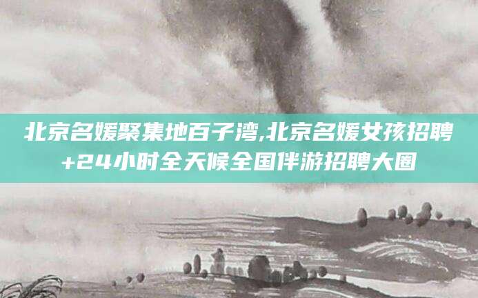 巢湖北京名媛聚集地百子湾,北京名媛女孩招聘+24小时全天候全国伴游招聘大圈