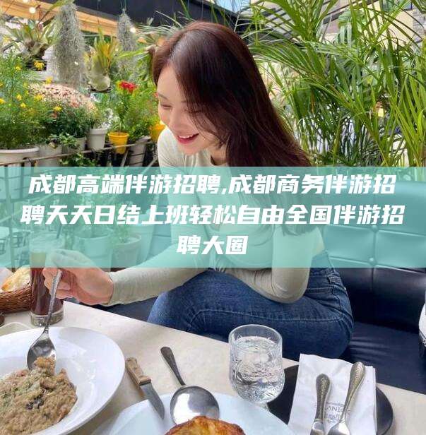 巢湖成都高端伴游招聘,成都商务伴游招聘天天日结上班轻松自由全国伴游招聘大圈