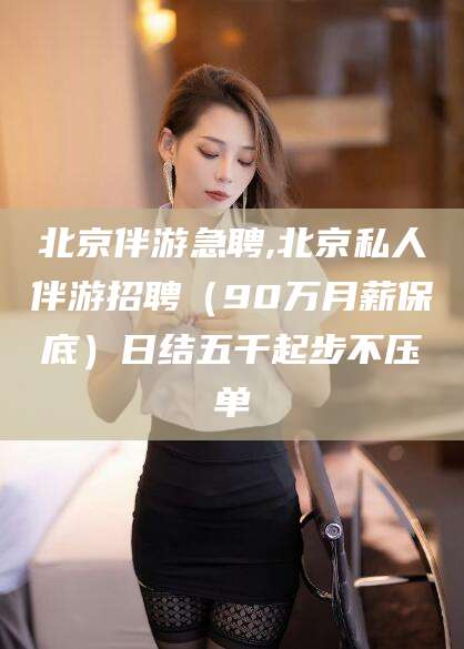 巢湖北京伴游急聘,北京私人伴游招聘（90万月薪保底）日结五千起步不压单