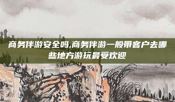 巢湖商务伴游安全吗,商务伴游一般带客户去哪些地方游玩最受欢迎