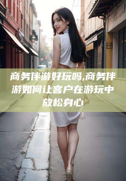 巢湖商务伴游好玩吗,商务伴游如何让客户在游玩中放松身心