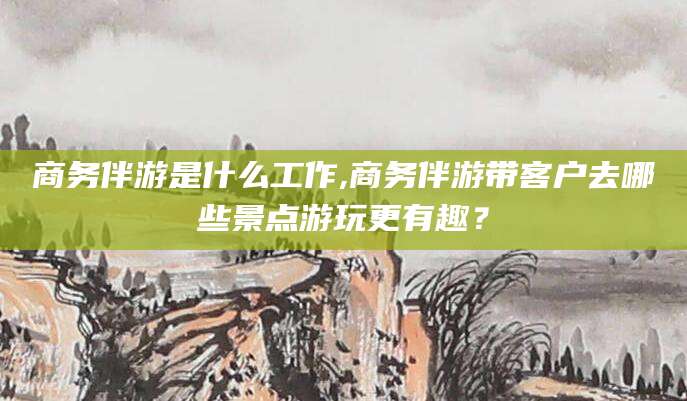 巢湖商务伴游是什么工作,商务伴游带客户去哪些景点游玩更有趣？