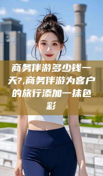 巢湖商务伴游多少钱一天?,商务伴游为客户的旅行添加一抹色彩