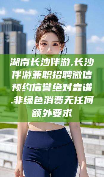 巢湖湖南长沙伴游,长沙伴游兼职招聘微信预约信誉绝对靠谱.非绿色消费无任何额外要求