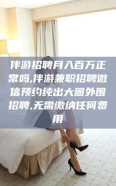 巢湖伴游招聘月入百万正常吗,伴游兼职招聘微信预约纯出大圈外围招聘,无需缴纳任何费用