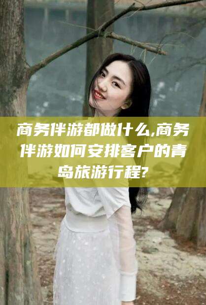 巢湖商务伴游都做什么,商务伴游如何安排客户的青岛旅游行程?