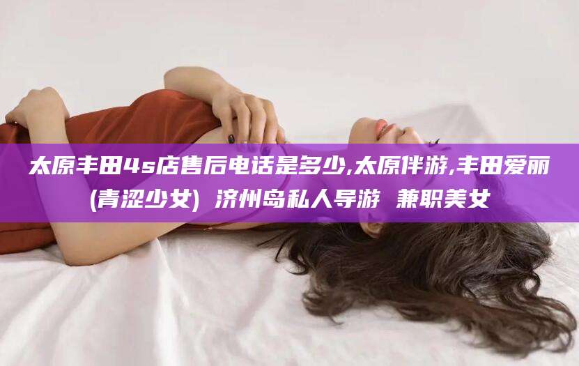 巢湖太原丰田4s店售后电话是多少,太原伴游,丰田爱丽(青涩少女) 济州岛私人导游 兼职美女
