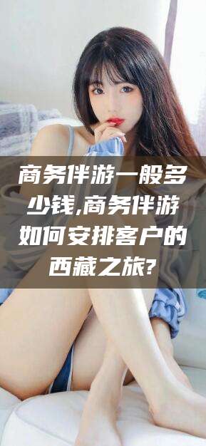 巢湖商务伴游一般多少钱,商务伴游如何安排客户的西藏之旅?