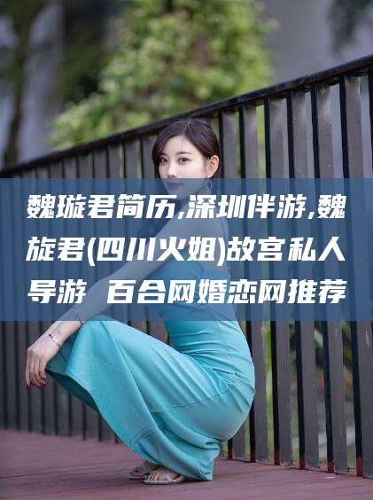 巢湖魏璇君简历,深圳伴游,魏旋君(四川火姐)故宫私人导游 百合网婚恋网推荐