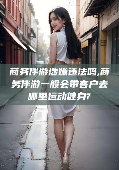 巢湖商务伴游涉嫌违法吗,商务伴游一般会带客户去哪里运动健身?