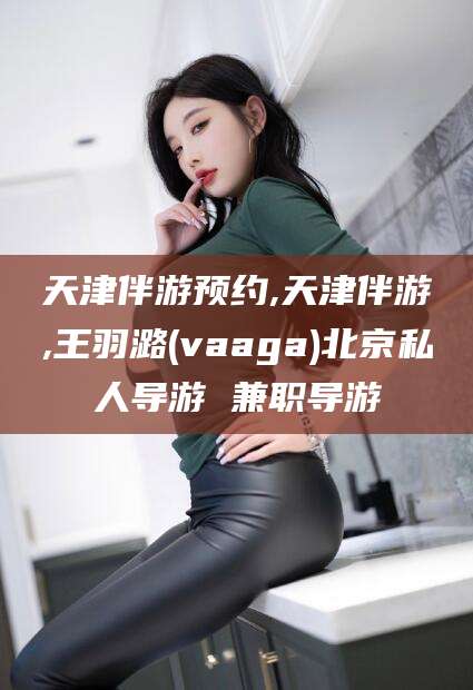 巢湖天津伴游预约,天津伴游,王羽潞(vaaga)北京私人导游 兼职导游