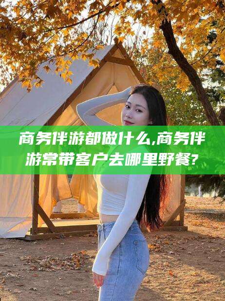 巢湖商务伴游都做什么,商务伴游常带客户去哪里野餐?