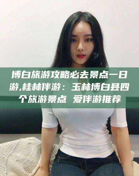 巢湖博白旅游攻略必去景点一日游,桂林伴游：玉林博白县四个旅游景点 爱伴游推荐