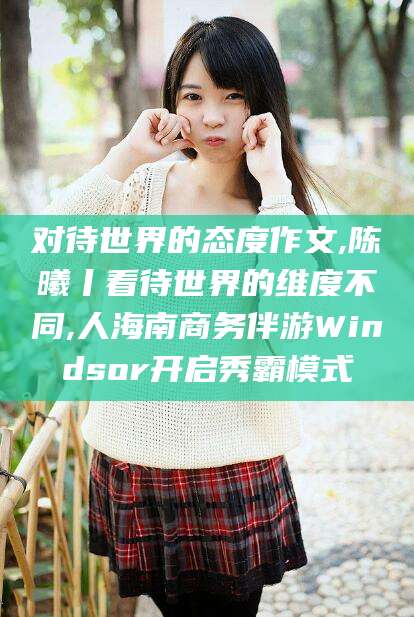 巢湖对待世界的态度作文,陈曦丨看待世界的维度不同,人海南商务伴游Windsor开启秀霸模式