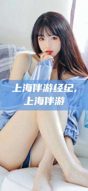 巢湖上海伴游经纪,上海伴游