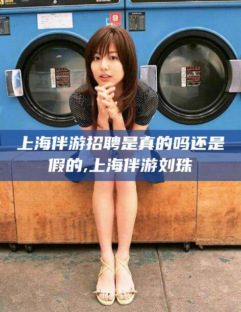 巢湖上海伴游招聘是真的吗还是假的,上海伴游刘珠