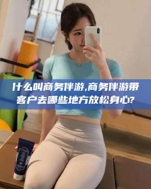 巢湖什么叫商务伴游,商务伴游带客户去哪些地方放松身心?