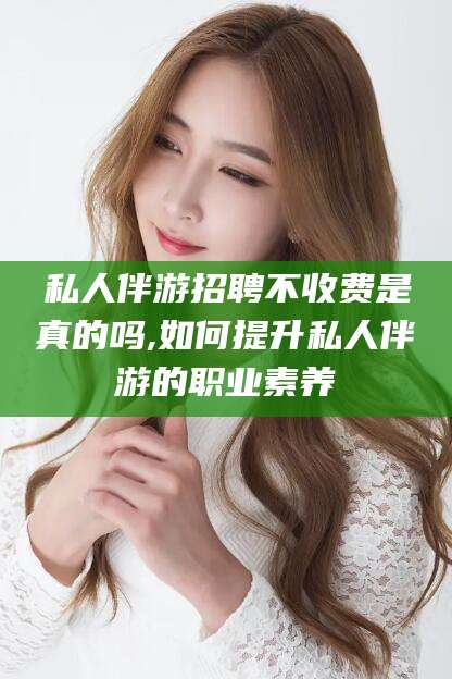 巢湖私人伴游招聘不收费是真的吗,如何提升私人伴游的职业素养