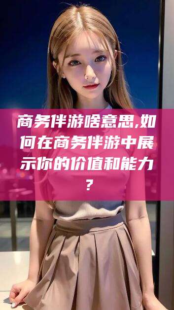 巢湖商务伴游啥意思,如何在商务伴游中展示你的价值和能力？