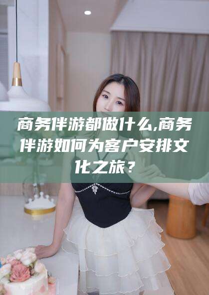 巢湖商务伴游都做什么,商务伴游如何为客户安排文化之旅？