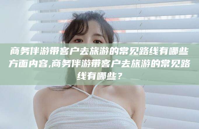 巢湖商务伴游带客户去旅游的常见路线有哪些方面内容,商务伴游带客户去旅游的常见路线有哪些？