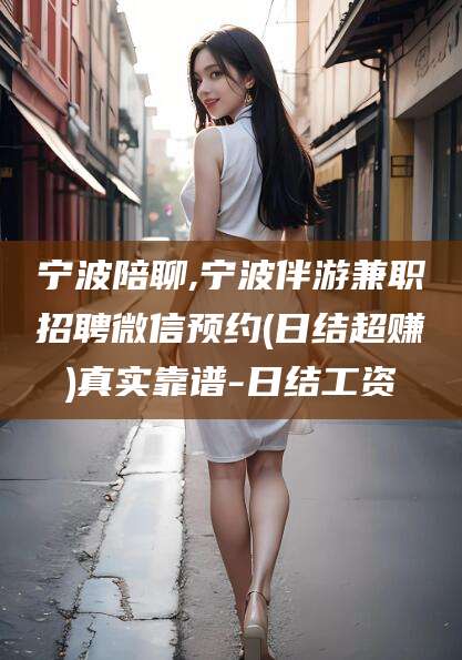 巢湖宁波陪聊,宁波伴游兼职招聘微信预约(日结超赚)真实靠谱-日结工资