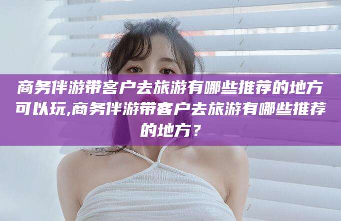 巢湖商务伴游带客户去旅游有哪些推荐的地方可以玩,商务伴游带客户去旅游有哪些推荐的地方？