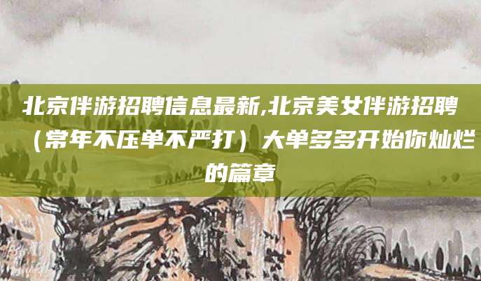 巢湖北京伴游招聘信息最新,北京美女伴游招聘（常年不压单不严打）大单多多开始你灿烂的篇章