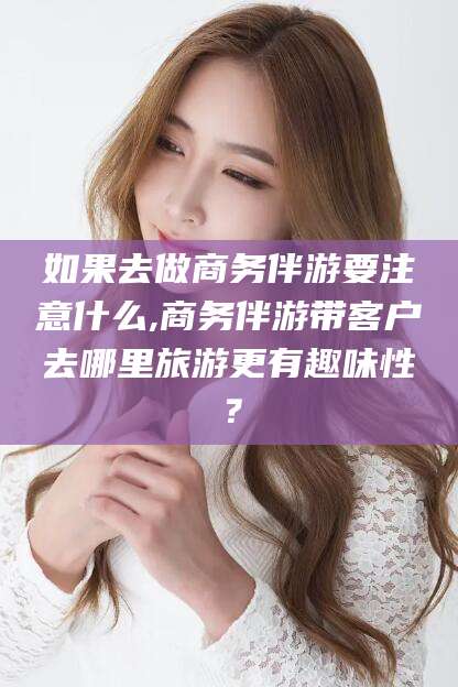 巢湖如果去做商务伴游要注意什么,商务伴游带客户去哪里旅游更有趣味性？