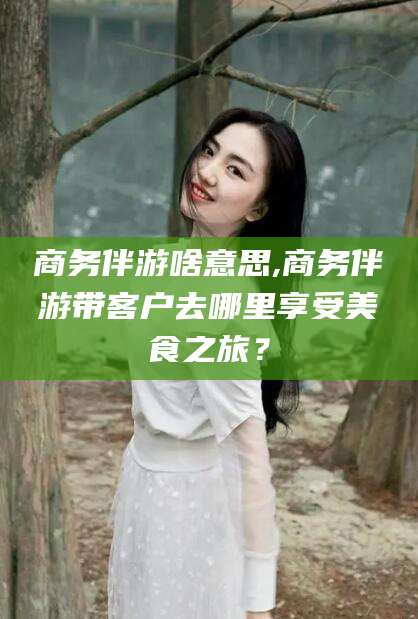 巢湖商务伴游啥意思,商务伴游带客户去哪里享受美食之旅？