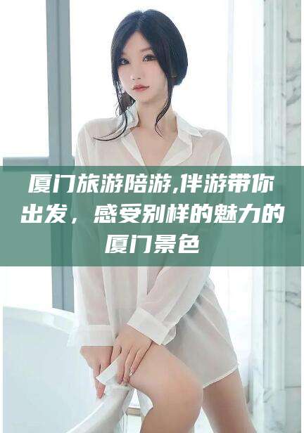 巢湖厦门旅游陪游,伴游带你出发，感受别样的魅力的厦门景色