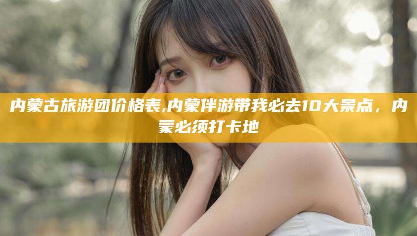 巢湖内蒙古旅游团价格表,内蒙伴游带我必去10大景点，内蒙必须打卡地