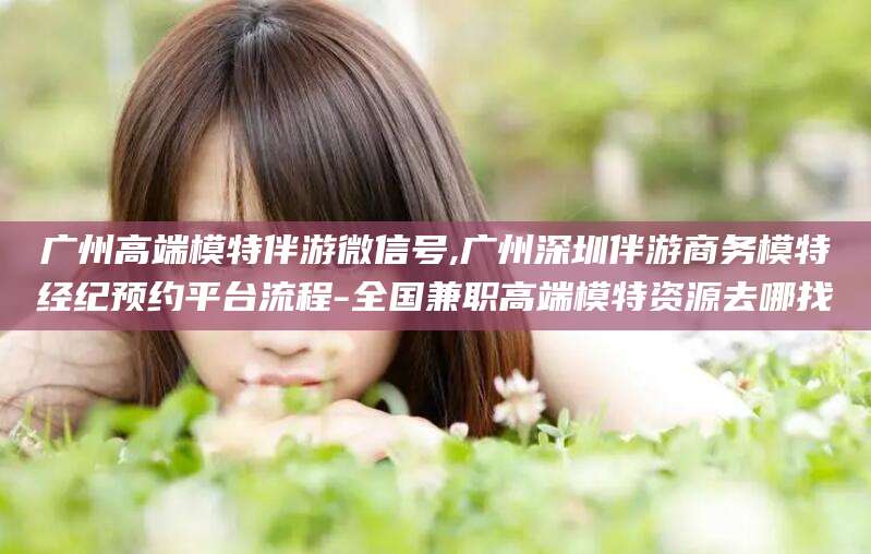 巢湖广州高端模特伴游微信号,广州深圳伴游商务模特经纪预约平台流程-全国兼职高端模特资源去哪找