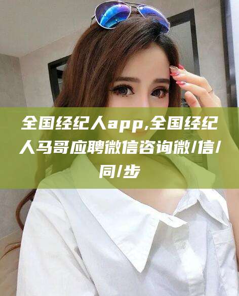 巢湖全国经纪人app,全国经纪人马哥应聘微信咨询微/信/同/步