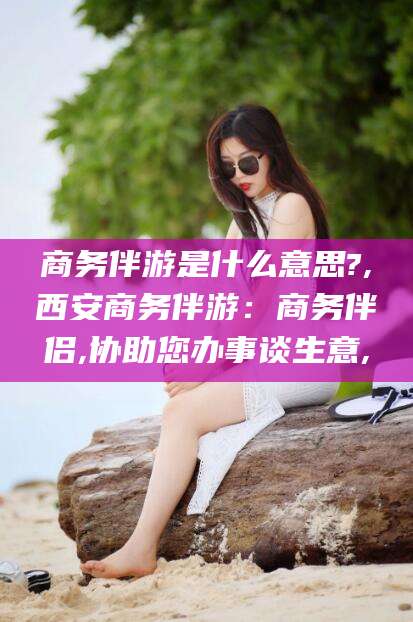 巢湖商务伴游是什么意思?,西安商务伴游：商务伴侣,协助您办事谈生意,