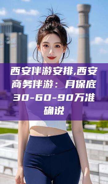 巢湖西安伴游安排,西安商务伴游：月保底30-60-90万准确说