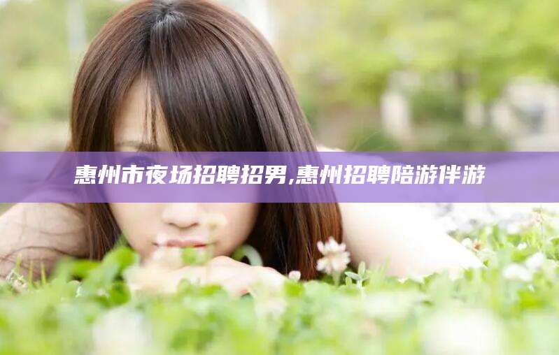 巢湖惠州市夜场招聘招男,惠州招聘陪游伴游