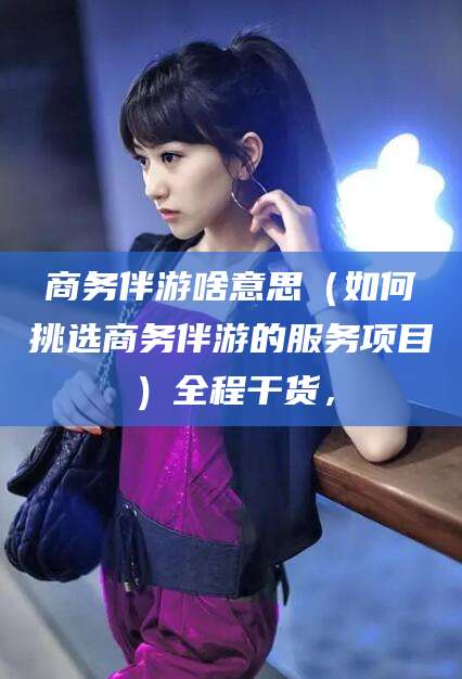 巢湖商务伴游啥意思（如何挑选商务伴游的服务项目）全程干货，