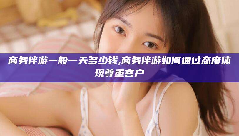 巢湖商务伴游一般一天多少钱,商务伴游如何通过态度体现尊重客户