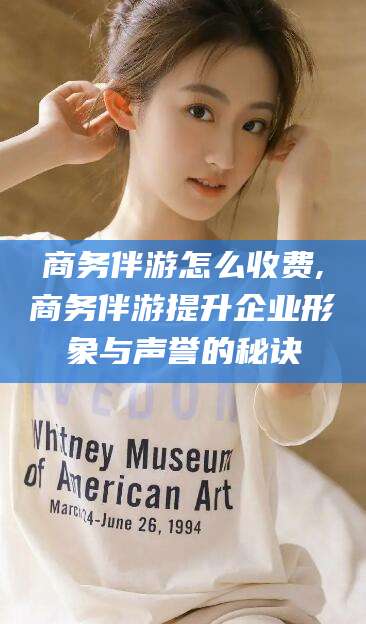 巢湖商务伴游怎么收费,商务伴游提升企业形象与声誉的秘诀