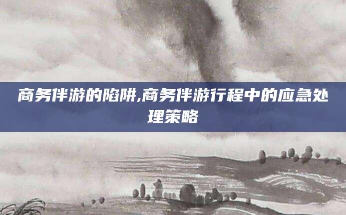 巢湖商务伴游的陷阱,商务伴游行程中的应急处理策略